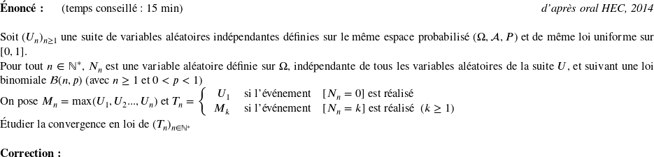   \textbf{Énoncé:}~~~~~~(temps conseillé : 15 min)\hfill\textit{d'après oral HEC, 2014}\\  Soit $(U_n)_{n \geq 1}$ une suite de variables aléatoires indépendantes définies sur le même espace probabilisé $(\Omega,\mathcal{A},P)$ et de même loi uniforme sur $[0,1]$.  Pour tout $n \in \mathbb{N}^*$, $N_n$ est une variable aléatoire définie sur $\Omega$, indépendante de tous les variables aléatoires de la suite $U$, et suivant une loi binomiale $\mathcal{B}(n,p)$ (avec $n \geq 1$ et $0 < p < 1$)  On pose $M_n = \max(U_1, U_2...,U_n)$ et $T_n = \left \{ \begin{array}{rcl} U_1&~\text{si l'événement}~& [N_n = 0]~\text{est réalisé}\\ M_k&~\text{si l'événement}~& [N_n = k]~\text{est réalisé}~~(k \geq 1) \end{array} \right.$  Étudier la convergence en loi de $(T_n)_{n \in \mathbb{N}^*}$\\  \textbf{Correction:}\\  