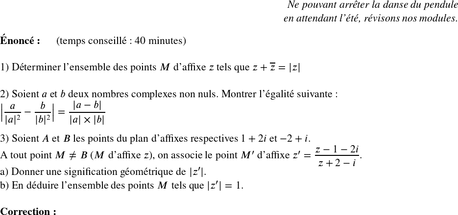   \Large  \begin{flushright} \textit{Ne pouvant arrêter la danse du pendule\\ en attendant l'été, révisons nos modules.\\} \end{flushright}  \textbf{Énoncé:}~~~~~~(temps conseillé : 40 minutes)\hfill \textit{}\\  1) Déterminer l'ensemble des points $M$ d'affixe $z$ tels que $z + \overline{z} = |z|$\\  2) Soient $a$ et $b$ deux nombres complexes non nuls. Montrer l'égalité suivante :  $\big|\dfrac{a}{|a|^2} - \dfrac{b}{|b|^2}\big| = \dfrac{|a-b|}{|a|\times|b|}$\\  3) Soient $A$ et $B$ les points du plan d'affixes respectives $1+2i$ et $-2+i$.\\ A tout point $M \neq B$ ($M$ d'affixe $z$), on associe le point $M'$ d'affixe $z' = \dfrac{z-1-2i}{z+2-i}$.\\ a) Donner une signification géométrique de $|z'|$.\\ b) En déduire l'ensemble des points $M$ tels que $|z'| = 1$.\\  \textbf{Correction:}  