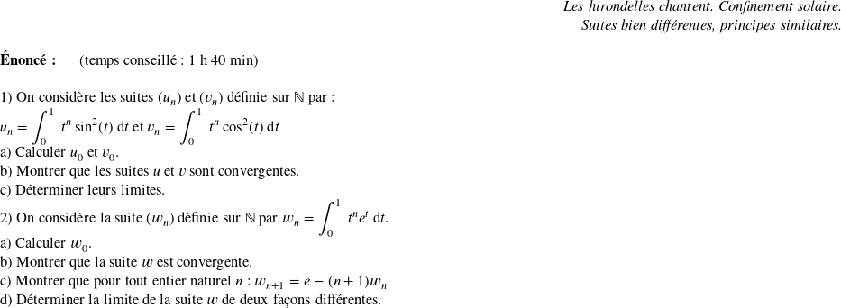   \begin{flushright} \textit{Les hirondelles chantent. Confinement solaire.\\ Suites bien différentes, principes similaires.} \end{flushright}  \textbf{Énoncé:}~~~~~~(temps conseillé : 1 h 40 min)\\  1) On considère les suites $(u_n)$ et $(v_n)$ définie sur $\mathbb{N}$ par :\\ $u_n = \displaystyle\int_0^1~t^n\sin^2(t)~\text{d}t$ et $v_n = \displaystyle\int_0^1~t^n\cos^2(t)~\text{d}t$\\ a) Calculer $u_0$ et $v_0$.\\ b) Montrer que les suites $u$ et $v$ sont convergentes.\\ c) Déterminer leurs limites.  2) On considère la suite $(w_n)$ définie sur $\mathbb{N}$ par $w_n = \displaystyle\int_0^1~t^ne^t~\text{d}t$.\\ a) Calculer $w_0$.\\ b) Montrer que la suite $w$ est convergente.\\ c) Montrer que pour tout entier naturel $n$ : $w_{n+1} = e - (n+1)w_n$\\ d) Déterminer la limite de la suite $w$ de deux façons différentes.\\  
