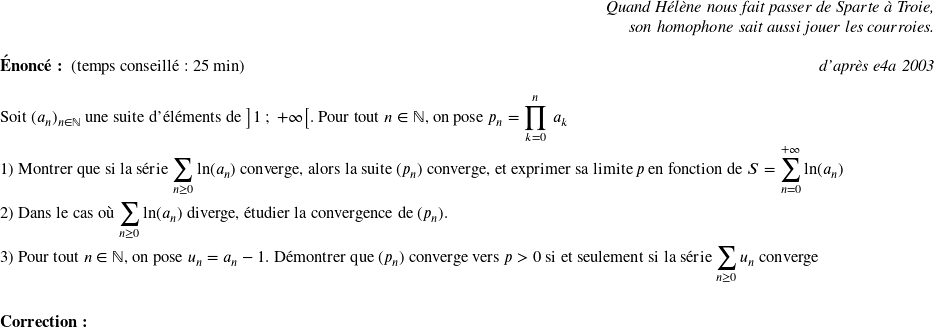   \begin{flushright} \textit{Quand Hélène nous fait passer de Sparte à Troie,\\ son homophone sait aussi jouer les courroies.} \end{flushright}  \textbf{Énoncé:}~~(temps conseillé : 25 min)\hfill\textit{d'après e4a 2003}\\  Soit $(a_n)_{n \in \mathbb{N}}$ une suite d'éléments de $\big]1~;~+\infty\big[$. Pour tout $n \in \mathbb{N}$,~on pose $p_n = \displaystyle\prod_{k=0}^n~a_k$  1) Montrer que si la série $\displaystyle\sum_{n \geq 0} \ln(a_n)$ converge, alors la suite $(p_n)$ converge, et exprimer sa limite $p$ en fonction de $S =\displaystyle\sum_{n=0}^{+\infty} \ln(a_n)$\\  2) Dans le cas où $\displaystyle\sum_{n \geq 0} \ln(a_n)$ diverge, étudier la convergence de $(p_n)$.\\  3) Pour tout $n \in \mathbb{N}$,~on pose $u_n = a_n - 1$. Démontrer que $(p_n)$ converge vers $p > 0$ si et seulement si la série $\displaystyle\sum_{n \geq 0} u_n$ converge ~~\\ ~~\\  \textbf{Correction:}\\  