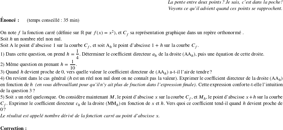   \begin{flushright} \textit{La pente entre deux points ? Je sais, c'est dans la poche !\\ Voyons ce qu'il advient quand ces points se rapprochent.} \end{flushright}  \textbf{Énoncé:}~~~~~~(temps conseillé : 35 min)\\  On note $f$ la fonction carré (définie sur $\mathbb{R}$ par $f(x) = x^2$), et $C_f$ sa représentation graphique dans un repère orthonormé \Oij.  Soit $h$ un nombre réel non nul.  Soit A le point d'abscisse $1$ sur la courbe $C_f$, et soit $\text{A}_h$ le point d'abscisse $1 + h$ sur la courbe $C_f$.  1) Dans cette question, on prend $h = \dfrac{1}{4}$. Déterminer le coefficient directeur $a_h$ de la droite $(\text{A}\text{A}_h)$, puis une équation de cette droite.  2) Même question en prenant $h = \dfrac{1}{10}$.  3) Quand $h$ devient proche de $0$, vers quelle valeur le coefficient directeur de $(\text{A}\text{A}_h)$ a-t-il l'air de tendre ?  4) On revient dans le cas général ($h$ est un réel non nul dont on ne connaît pas la valeur). Exprimer le coefficient directeur de la droite $(\text{A}\text{A}_h)$ en fonction de $h$~~\textit{(en vous débrouillant pour qu'il n'y ait plus de fraction dans l'expression finale)}. Cette expression conforte-t-elle l'intuition de la question 3 ?  5) Soit $x$ un réel quelconque. On considère maintenant $M$, le point d'abscisse $x$ sur la courbe $C_f$, et $M_h$, le point d'abscisse $x+h$ sur la courbe $C_f$. Exprimer le coefficient directeur $c_h$ de la droite $(\text{M}\text{M}_h)$ en fonction de $x$ et $h$. Vers quoi ce coefficient tend-il quand $h$ devient proche de $0$ ?  \textit{Le résultat est appelé nombre dérivé de la fonction carré au point d'abscisse $x$.}\\  \textbf{Correction:}\\  