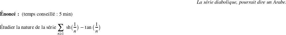   \begin{flushright} \textit{La série diabolique, pourrait dire un Arabe.} \end{flushright}  \textbf{Énoncé:}~~(temps conseillé : 5 min)\hfill\textit{}\\  Étudier la nature de la série $\displaystyle\sum_{n \geq 1}~\text{sh}\big(\frac{1}{n}\big) - \tan\big(\frac{1}{n}\big)$ ~~\\  