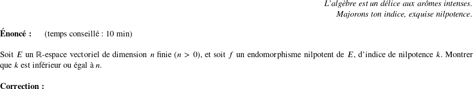   \begin{flushright} \textit{L'algèbre est un délice aux arômes intenses.\\ Majorons ton indice, exquise nilpotence.} \end{flushright}  \textbf{Énoncé:}~~~~~~(temps conseillé : 10 min)\\  Soit $E$ un $\mathbb{R}$-espace vectoriel de dimension $n$ finie ($n > 0$), et soit $f$ un endomorphisme nilpotent de $E$, d'indice de nilpotence $k$. Montrer que $k$ est inférieur ou égal à $n$.\\  \textbf{Correction:}\\  