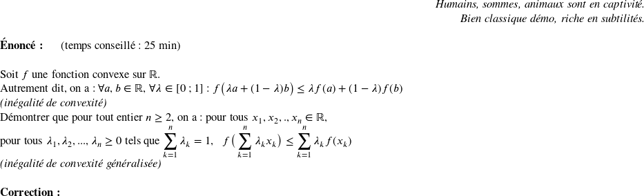   \begin{flushright} \textit{Humains, sommes, animaux sont en captivité.\\ Bien classique démo, riche en subtilités.} \end{flushright}  \textbf{Énoncé:}~~~~~~(temps conseillé : 25 min)\hfill\textit{}\\  Soit $f$ une fonction convexe sur $\mathbb{R}$.  Autrement dit, on a : $\forall a,b \in \mathbb{R}$, $\forall \lambda \in [0~;1]$ : $f\big(\lambda a + (1-\lambda)b\big) \leq \lambda f(a) + (1-\lambda)f(b)$\\ \textit{(inégalité de convexité)}  Démontrer que pour tout entier $n \geq 2$, on a : pour tous $x_1,x_2,.,x_n \in \mathbb{R}$,\\ pour tous $\lambda_1,\lambda_2,...,\lambda_n \geq 0$ tels que $\displaystyle\sum_{k=1}^n \lambda_k = 1$,~~~$f\big(\displaystyle\sum_{k=1}^n \lambda_k x_k\big) \leq \displaystyle\sum_{k=1}^n \lambda_k f(x_k)$\\ \textit{(inégalité de convexité généralisée)}\\  \textbf{Correction:}\\  