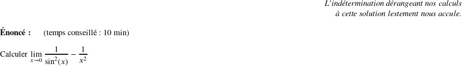   \begin{flushright} \textit{L'indétermination dérangeant nos calculs\\ à cette solution lestement nous accule.} \end{flushright}  \textbf{Énoncé:}~~~~~~(temps conseillé : 10 min)\\  Calculer $\underset{x \rightarrow 0}{\lim}~\dfrac{1}{\sin^2(x)} - \dfrac{1}{x^2}$\\  