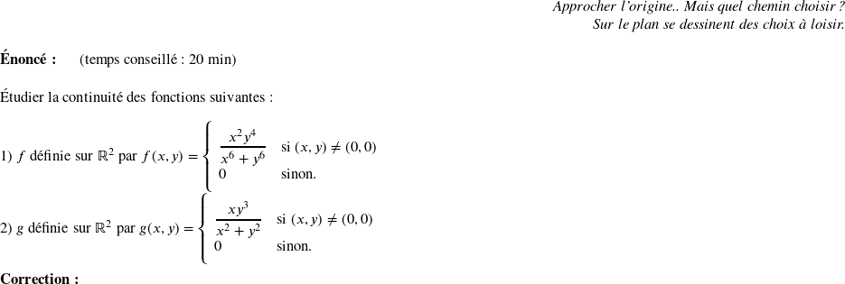   \begin{flushright} \textit{Approcher l'origine.. Mais quel chemin choisir ?\\ Sur le plan se dessinent des choix à loisir.} \end{flushright}  \textbf{Énoncé:}~~~~~~(temps conseillé : 20 min)\hfill\textit{}\\  Étudier la continuité des fonctions suivantes :\\  1) $f$ définie sur $\mathbb{R}^2$ par $f(x,y) = \left\{ \begin{array}{ll} \dfrac{x^2 y^4}{x^6 + y^6} & \mbox{si } (x,y) \neq (0,0) \\ 0 & \mbox{sinon.} \end{array} \right.$\\  2) $g$ définie sur $\mathbb{R}^2$ par $g(x,y) = \left\{ \begin{array}{ll} \dfrac{xy^3}{x^2 + y^2} & \mbox{si } (x,y) \neq (0,0) \\ 0 & \mbox{sinon.} \end{array} \right.$\\  \textbf{Correction:}\\  