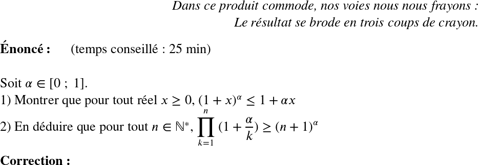   \LARGE  \begin{flushright} \textit{Dans ce produit commode, nos voies nous nous frayons :\\ Le résultat se brode en trois coups de crayon.} \end{flushright}  \textbf{Énoncé:}~~~~~~(temps conseillé : 25 min)\\  Soit $\alpha \in [0~;~1]$.  1) Montrer que pour tout réel $x \geq 0$,~$(1+x)^\alpha \leq 1+ \alpha x$  2) En déduire que pour tout $n \in \mathbb{N}^*$, $\displaystyle\prod_{k=1}^n~(1+ \dfrac{\alpha}{k}) \geq (n+1)^\alpha$\\  \textbf{Correction:}\\  