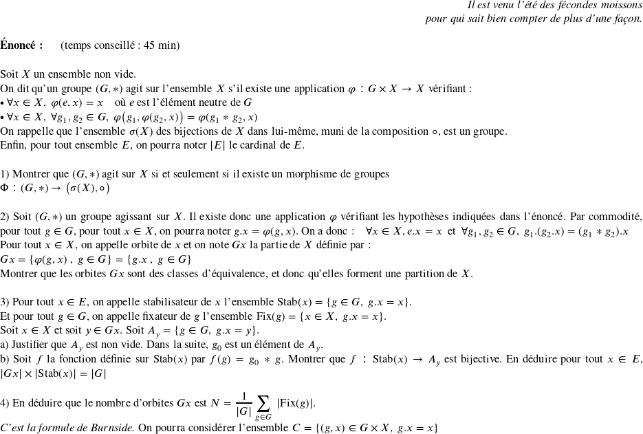   \begin{flushright} \textit{Il est venu l'été des fécondes moissons\\ pour qui sait bien compter de plus d'une façon.} \end{flushright}  \textbf{Énoncé:}~~~~~~(temps conseillé : 45 min)\hfill\textit{}\\  Soit $X$ un ensemble non vide.  On dit qu'un groupe $(G,*)$ agit sur l'ensemble $X$ s'il existe une application $\varphi : G \times X \rightarrow X$ vérifiant :\\ $\bullet~\forall x \in X,~\varphi(e,x) = x$~~~~où $e$ est l'élément neutre de $G$\\ $\bullet~\forall x \in X,~\forall g_1, g_2 \in G,~\varphi\big(g_1,\varphi(g_2,x)\big) = \varphi(g_1*g_2,x)$\\ On rappelle que l'ensemble $\sigma(X)$ des bijections de $X$ dans lui-même, muni de la composition $\circ$, est un groupe.\\ Enfin, pour tout ensemble $E$, on pourra noter $|E|$ le cardinal de $E$.\\  1) Montrer que $(G,*)$ agit sur $X$ si et seulement si il existe un morphisme de groupes\\ $\Phi : (G,*) \rightarrow \big(\sigma(X),\circ\big)$\\  2) Soit $(G,*)$ un groupe agissant sur $X$. Il existe donc une application $\varphi$ vérifiant les hypothèses indiquées dans l'énoncé. Par commodité, pour tout $g \in G$, pour tout $x \in X$, on pourra noter $g.x = \varphi(g,x)$. On a donc :~~~~$\forall x \in X, e.x = x$~~et~~$\forall g_1, g_2 \in G,~g_1.(g_2.x) = (g_1*g_2).x$\\ Pour tout $x \in X$, on appelle orbite de $x$ et on note $Gx$ la partie de $X$ définie par :\\ $Gx = \lbrace \varphi(g,x)~,~g \in G \rbrace = \lbrace g.x~,~g \in G \rbrace$\\ Montrer que les orbites $Gx$ sont des classes d'équivalence, et donc qu'elles forment une partition de $X$.\\  3) Pour tout $x \in E$, on appelle stabilisateur de $x$ l'ensemble $\text{Stab}(x) = \lbrace g \in G,~g.x = x\rbrace$.\\ Et pour tout $g \in G$, on appelle fixateur de $g$ l'ensemble $\text{Fix}(g) = \lbrace x \in X,~g.x = x\rbrace$.\\ Soit $x \in X$ et soit $y \in Gx$. Soit $A_y = \lbrace g \in G,~ g.x = y \rbrace$.\\ a) Justifier que $A_y$ est non vide. Dans la suite, $g_0$ est un élément de $A_y$.\\ b) Soit $f$ la fonction définie sur $\text{Stab}(x)$ par $f(g) = g_0*g$. Montrer que $f : \text{Stab}(x) \rightarrow A_y$ est bijective. En déduire pour tout $x \in E$, $|Gx| \times |\text{Stab}(x)| = |G|$\\  4) En déduire que le nombre d'orbites $Gx$ est $N = \dfrac{1}{|G|}\displaystyle\sum_{g \in G}~|\text{Fix}(g)|$.\\ \textit{C'est la formule de Burnside.} On pourra considérer l'ensemble $C = \lbrace (g,x) \in G \times X,~g.x = x\rbrace$\\  