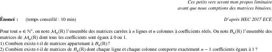   \begin{flushright} \textit{Ces petits vers seront mon propos liminaire\\ avant que nous comptions des matrices binaires.} \end{flushright}  \textbf{Énoncé:}~~~~~~(temps conseillé : 10 min)\hfill\textit{D'après HEC 2017 ECE}\\  Pour tout $n \in \mathbb{N}^*$, on note $\mathcal{M}_n(\mathbb{R})$ l'ensemble des matrices carrées à $n$ lignes et $n$ colonnes à coefficients réels. On note $\mathcal{B}_n(\mathbb{R})$ l'ensemble des matrices de $\mathcal{M}_n(\mathbb{R})$ dont tous les coefficients sont égaux à $0$ ou $1$.  1) Combien existe-t-il de matrices appartenant à $\mathcal{B}_n(\mathbb{R})$ ?  2) Combien existe-t-il de matrices de $\mathcal{B}_n(\mathbb{R})$ dont chaque ligne et chaque colonne comporte exactement $n-1$ coefficients égaux à $1$ ?  