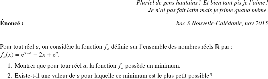   \Large  \begin{flushright} \textit{Pluriel de gens hautains ? Et bien tant pis je l'aime !\\ Je n'ai pas fait latin mais je frime quand même.} \end{flushright}  \textbf{Énoncé:}\hfill \textit{bac S Nouvelle-Calédonie, nov 2015}\\%~~~~~~(temps conseillé : 1 heure)\\ ~~\\  Pour tout réel $a$, on considère la fonction $f_a$ définie sur l'ensemble des nombres réels $\mathbb{R}$ par :  $f_a(x) = \text{e}^{x - a} - 2x + \text{e}^{a}.$  \begin{enumerate} \item Montrer que pour tour réel $a$, la fonction $f_a$ possède un minimum.\index{fonction exponentielle} \item Existe-t-il une valeur de $a$ pour laquelle ce minimum est le plus petit possible ?\\ \end{enumerate} 