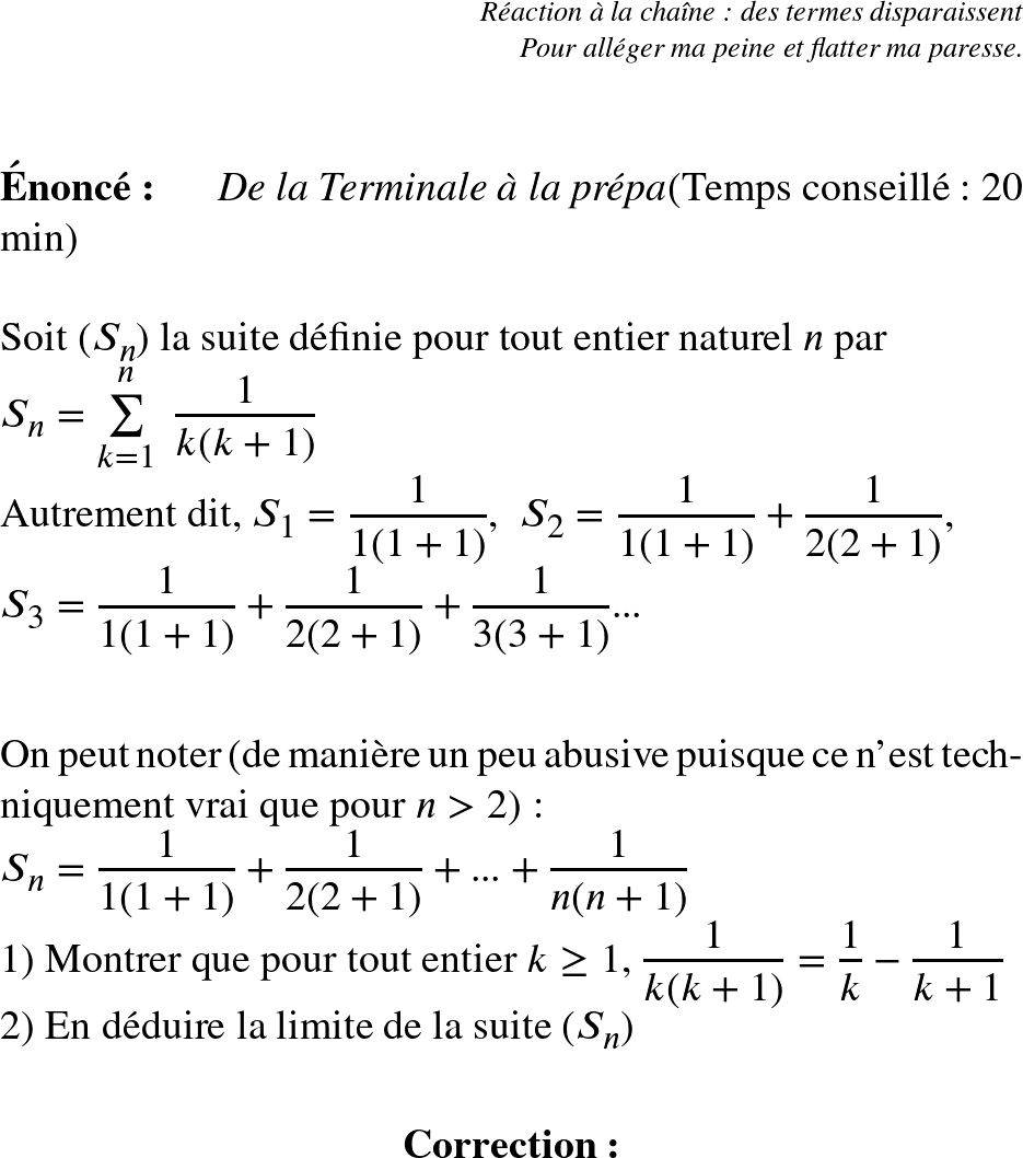   \LARGE  \begin{flushright} \textit{Réaction à la chaîne : des termes disparaissent\\ Pour alléger ma peine et flatter ma paresse.} \end{flushright}~~\\  \Huge  \textbf{Énoncé:}~~~~~~\textit{De la Terminale à la prépa}\hfill(Temps conseillé : 20 min)\\  Soit $(S_n)$ la suite définie pour tout entier naturel $n$ par\\ $S_n = \sum\limits_{k=1}^n~\dfrac{1}{k(k+1)}$  Autrement dit, $S_1 = \dfrac{1}{1(1+1)}$,~~$S_2 = \dfrac{1}{1(1+1)}+\dfrac{1}{2(2+1)}$,\\ $S_3 = \dfrac{1}{1(1+1)}+\dfrac{1}{2(2+1)} + \dfrac{1}{3(3+1)}$...\\  ~~\\ On peut noter (de manière un peu abusive puisque ce n'est techniquement vrai que pour $n>2$) :  $S_n = \dfrac{1}{1(1+1)} + \dfrac{1}{2(2+1)} + ... + \dfrac{1}{n(n+1)}$  1) Montrer que pour tout entier $k \geq 1$,~$\dfrac{1}{k(k+1)} = \dfrac{1}{k} - \dfrac{1}{k+1}$  2) En déduire la limite de la suite $(S_n)$\\  \center{\textbf{Correction:}}\\  