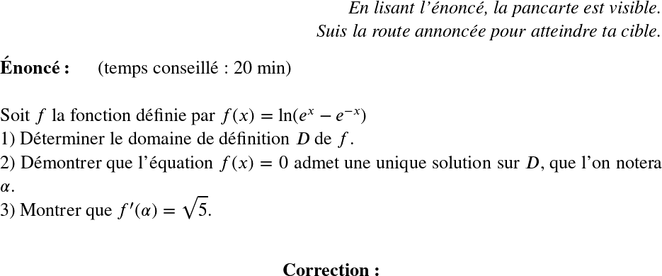  \LARGE  \begin{flushright} \textit{En lisant l'énoncé, la pancarte est visible.\\ Suis la route annoncée pour atteindre ta cible.} \end{flushright}  \textbf{Énoncé:}~~~~~~(temps conseillé : 20 min)\\  Soit $f$ la fonction définie par $f(x) = \ln(e^x - e^{-x})$  1) Déterminer le domaine de définition $D$ de $f$.  2) Démontrer que l'équation $f(x) = 0$ admet une unique solution sur $D$, que l'on notera $\alpha$.  3) Montrer que $f'(\alpha) = \sqrt{5}$.\\  \begin{center}\textbf{Correction:}\end{center}\\  