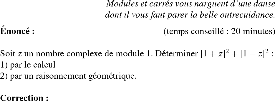   \huge  \begin{flushright} \textit{Modules et carrés vous narguent d'une danse\\ dont il vous faut parer la belle outrecuidance.} \end{flushright}  \textbf{Énoncé:}\hfill \textit{}\hfill(temps conseillé : 20 minutes)\\  Soit $z$ un nombre complexe de module $1$. Déterminer $|1+z|^2 + |1-z|^2$ :\\ 1) par le calcul\\ 2) par un raisonnement géométrique.\\  \textbf{Correction:}\\  