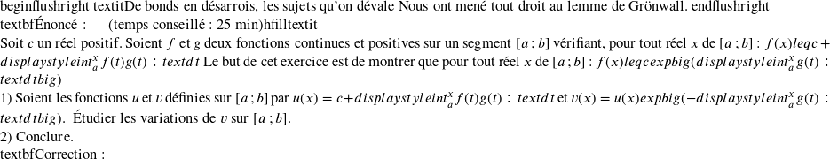   begin{flushright} textit{De bonds en désarrois, les sujets qu'on dévale\ Nous ont mené tout droit au lemme de Grönwall.} end{flushright}  textbf{Énoncé:}~~~~~~(temps conseillé : 25 min)hfilltextit{}\  Soit $c$ un réel positif. Soient $f$ et $g$ deux fonctions continues et positives sur un segment $[a~;b]$ vérifiant, pour tout réel $x$ de $[a~;b]$ : $f(x) leq c + displaystyleint_{a}^x f(t)g(t):text{d}t $\ Le but de cet exercice est de montrer que pour tout réel $x$ de $[a~;b]$ : $f(x) leq c expbig(displaystyleint_{a}^x g(t):text{d}tbig)$\  1) Soient les fonctions $u$ et $v$ définies sur $[a~;b]$ par $u(x) = c + displaystyleint_{a}^x f(t)g(t):text{d}t$ et\ $v(x) = u(x)expbig(- displaystyleint_{a}^x g(t):text{d}tbig)$.~~Étudier les variations de $v$ sur $[a~;b]$.\  2) Conclure.\  textbf{Correction:}\  