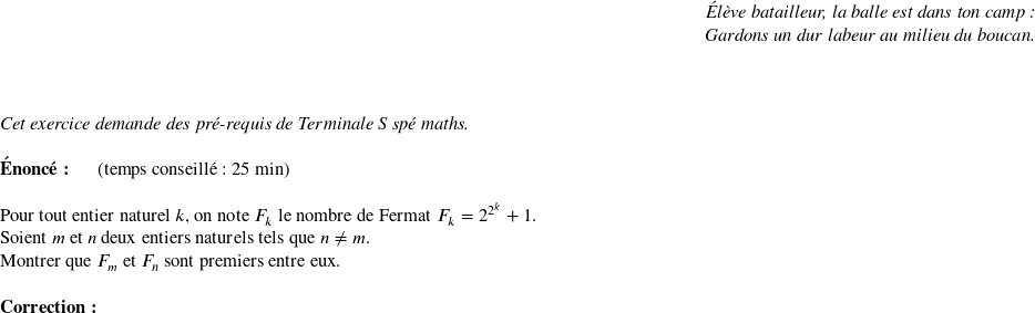  \begin{flushright} \textit{Élève batailleur, la balle est dans ton camp :\\ Gardons un dur labeur au milieu du boucan.} \end{flushright}~~\\  \textit{Cet exercice demande des pré-requis de Terminale S spé maths.}\\  \textbf{Énoncé:}~~~~~~(temps conseillé : 25 min)\\  Pour tout entier naturel $k$, on note $F_k$ le nombre de Fermat $F_k = 2^{2^k} +1$.  Soient $m$ et $n$ deux entiers naturels tels que $n \neq m$.  Montrer que $F_m$ et $F_n$ sont premiers entre eux.\\  \textbf{Correction:}\\  