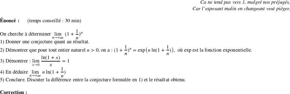  \begin{flushright} \textit{Ca ne tend pas vers 1, malgré nos préjugés,\\ Car l'exposant malin en changeant veut piéger.} \end{flushright}  \textbf{Énoncé:}~~~~~~(temps conseillé : 30 min)\\  On cherche à déterminer $\underset{n\rightarrow +\infty}{\lim}~(1+\dfrac{1}{n})^n$  1) Donner une conjecture quant au résultat.  2) Démontrer que pour tout entier naturel $n > 0$, on a : $(1+\dfrac{1}{n})^n = \text{exp}\big(n~\text{ln}(1+\dfrac{1}{n})\big)$,~~où exp est la fonction exponentielle.  3) Démontrer : $\underset{x\rightarrow 0}{\lim}~\dfrac{\text{ln}(1+x)}{x} = 1$  4) En déduire $\underset{n\rightarrow +\infty}{\lim}~n~\text{ln}(1+\dfrac{1}{n})$  5) Conclure. Discuter la différence entre la conjecture formulée en 1) et le résultat obtenu.\\  \textbf{Correction:}  
