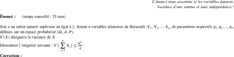   \begin{flushright} \textit{L'énoncé nous assomme et les variables dansent,\\ Variance d'une somme et sans indépendance !} \end{flushright}  \textbf{Énoncé:}~~~~~~(temps conseillé : 25 min)\hfill\textit{}\\  Soit $n$ un entier naturel supérieur ou égal à $2$. Soient $n$ variables aléatoires de Bernoulli $X_1, X_2,..., X_n$, de paramètres respectifs $p_1, p_2,..., p_n$, définies sur un espace probabilisé $(\Omega,\mathcal{A},P)$.  $V(X)$ désignera la variance de $X$.  Démontrer l'inégalité suivante : $V\big(\displaystyle\sum_{i=1}^{n} X_i\big) \leq \dfrac{n^2}{4}$\\  \textbf{Correction:}\\  