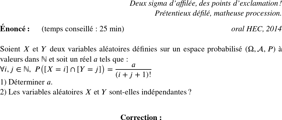   \LARGE  \begin{flushright} \textit{Deux sigma d'affilée, des points d'exclamation !\\ Prétentieux défilé, matheuse procession.} \end{flushright}  \textbf{Énoncé:}~~~~~~(temps conseillé : 25 min)\hfill\textit{oral HEC, 2014}\\  Soient $X$ et $Y$ deux variables aléatoires définies sur un espace probabilisé $(\Omega,\mathcal{A},P)$ à valeurs dans $\mathbb{N}$ et soit un réel $a$ tels que :  $\forall i, j \in \mathbb{N},~P\big([X=i]\cap[Y=j]\big) = \dfrac{a}{(i+j+1)!}$\\ 1) Déterminer $a$.\\ 2) Les variables aléatoires $X$ et $Y$ sont-elles indépendantes ?\\  \center{\textbf{Correction:}}  