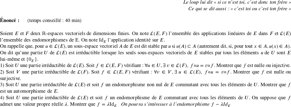   \begin{flushright} \textit{Le loup lui dit \og si ce n'est toi, c'est donc ton frère \fg\\ Ce qui se dit aussi : \og c'est toi ou c'est ton frère \fg} \end{flushright}  \textbf{Énoncé:}~~~~~~(temps conseillé : 40 min)\hfill\textit{}\\  Soient $E$ et $F$ deux $\mathbb{R}$-espaces vectoriels de dimensions finies. On note $\mathcal{L}(E,F)$ l'ensemble des applications linéaires de $E$ dans $F$ et $\mathcal{L}(E)$ l'ensemble des endomorphismes de E. On note $\text{Id}_E$ l'application identité sur $E$.  On rappelle que, pour $u \in \mathcal{L}(E)$, un sous-espace vectoriel $A$ de $E$ est dit stable par $u$ si $u(A) \subset A$ (autrement dit, si, pour tout $x \in A, u(x) \in A$).  On dit qu'une partie $U$ de $\mathcal{L}(E)$ est irréductible lorsque les seuls sous-espaces vectoriels de $E$ stables par tous les éléments $u$ de $U$ sont $E$ lui-même et $\lbrace0_E\rbrace$.  1) Soit $U$ une partie irréductible de $\mathcal{L}(E)$. Soit $f \in \mathcal{L}(E,F)$ vérifiant : $\forall u \in U, \exists~v \in \mathcal{L}(F),~ f \circ u = v \circ f$. Montrer que $f$ est nulle ou injective.  2) Soit $V$ une partie irréductible de $\mathcal{L}(F)$. Soit $f \in \mathcal{L}(E,F)$ vérifiant : $\forall v \in V, \exists~u \in \mathcal{L}(E),~ f \circ u = v \circ f$. Montrer que $f$ est nulle ou surjective.  3) Soit $U$ une partie irréductible de $\mathcal{L}(E)$ et soit $f$ un endomorphisme non nul de $E$ commutant avec tous les éléments de $U$. Montrer que $f$ est un automorphisme de $E$.  4) Soit $U$ une partie irréductible de $\mathcal{L}(E)$ et soit $f$ un endomorphisme de $E$ commutant avec tous les éléments de $U$. On suppose que $f$ admet une valeur propre réelle $\lambda$. Montrer que $f = \lambda \text{Id}_E$~~~\textit{On pourra s'intéresser à l'endomorphisme $f - \lambda\text{Id}_E$}\\  