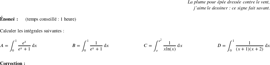   \begin{flushright} \textit{La plume pour épée dressée contre le vent,\\ j'aime le dessiner : ce signe fait savant.} \end{flushright}  \textbf{Énoncé:}~~~~~~(temps conseillé : 1 heure)\\  Calculer les intégrales suivantes :\\  $A = \displaystyle\int_{0}^1\dfrac{e^x}{e^x + 1}~\text{d}x$\hfill$B = \displaystyle\int_{0}^1\dfrac{1}{e^x + 1}~\text{d}x$\hfill$C = \displaystyle\int_{e}^{e^2}\dfrac{1}{x\text{ln}(x)}~\text{d}x$\hfill$D = \displaystyle\int_{0}^1\dfrac{1}{(x+1)(x+2)}~\text{d}x$\\ ~~\\  \textbf{Correction:}\\  