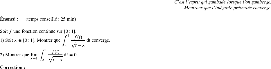   \begin{flushright} \textit{C'est l'esprit qui gambade lorsque l'on gamberge.\\ Montrons que l'intégrale présentée converge.} \end{flushright}  \textbf{Énoncé:}~~~~~~(temps conseillé : 25 min)\hfill\textit{}\\  Soit $f$ une fonction continue sur $[0~;1]$.  1) Soit $x \in [0~;1[$. Montrer que $\displaystyle\int_{x}^1 \dfrac{f(t)}{\sqrt{t-x}}\:\text{d}t$ converge.  2) Montrer que $\underset{x \rightarrow 1}{\lim}~\displaystyle\int_{x}^1 \dfrac{f(t)}{\sqrt{t-x}}\:\text{d}t = 0$\\  \textbf{Correction:}\\  