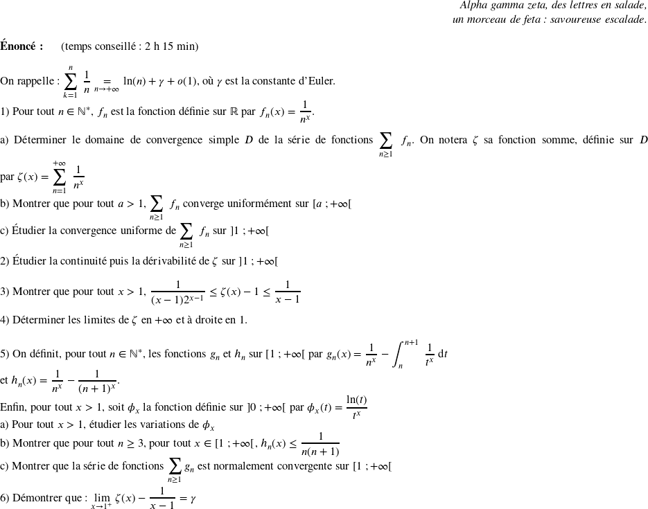   \begin{flushright} \textit{Alpha gamma zeta, des lettres en salade,\\ un morceau de feta : savoureuse escalade.} \end{flushright}  \textbf{Énoncé:}~~~~~~(temps conseillé : 2 h 15 min)\hfill\textit{}\\  On rappelle : $\displaystyle\sum_{k = 1}^{n}~\dfrac{1}{n} \underset{n \rightarrow +\infty}{=} \ln(n) + \gamma + o(1)$, où $\gamma$ est la constante d'Euler.\\  1) Pour tout $n \in \mathbb{N}^*$,~$f_n$ est la fonction définie sur $\mathbb{R}$ par $f_n(x) = \dfrac{1}{n^x}$.\\ ~~\\ a) Déterminer le domaine de convergence simple $D$ de la série de fonctions $\displaystyle\sum_{n\geq 1}~f_n$. On notera $\zeta$ sa fonction somme, définie sur $D$ par $\zeta(x) = \displaystyle\sum_{n = 1}^{+\infty}~\dfrac{1}{n^x}$\\ b) Montrer que pour tout $a > 1$, $\displaystyle\sum_{n\geq 1}~f_n$ converge uniformément sur $\left[a~;+\infty\right[$\\ c) Étudier la convergence uniforme de $\displaystyle\sum_{n\geq 1}~f_n$ sur $\left]1~;+\infty\right[$\\  2) Étudier la continuité puis la dérivabilité de $\zeta$ sur $\left]1~;+\infty\right[$\\  3) Montrer que pour tout $x > 1$,~$\dfrac{1}{(x-1)2^{x-1}} \leq \zeta(x) - 1 \leq \dfrac{1}{x-1}$\\  4) Déterminer les limites de $\zeta$ en $+\infty$ et à droite en $1$.\\  5) On définit, pour tout $n \in \mathbb{N}^*$,~les fonctions $g_n$ et $h_n$ sur $\left[1~;+\infty\right[$ par $g_n(x) = \dfrac{1}{n^x} - \displaystyle\int_{n}^{n+1}~\dfrac{1}{t^x}~\text{d}t$\\ et $h_n(x) = \dfrac{1}{n^x} - \dfrac{1}{(n+1)^x}$.\\ Enfin, pour tout $x > 1$, soit $\phi_x$ la fonction définie sur $\left]0~;+\infty\right[$ par $\phi_x(t) = \dfrac{\ln(t)}{t^x}$\\ a) Pour tout $x > 1$, étudier les variations de $\phi_x$\\ b) Montrer que pour tout $n \geq 3$, pour tout $x \in \left[1~;+\infty\right[$, $h_n(x) \leq \dfrac{1}{n(n+1)}$\\ c) Montrer que la série de fonctions $\displaystyle\sum_{n \geq 1} g_n$ est normalement convergente sur $\left[1~;+\infty\right[$\\  6) Démontrer que : $\underset{x \rightarrow 1^+}{\lim}~\zeta(x) - \dfrac{1}{x-1} = \gamma$\\  