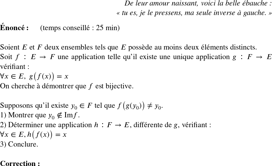   \LARGE  \begin{flushright} \textit{De leur amour naissant, voici la belle ébauche :\\ \og tu es, je le pressens, ma seule inverse à gauche. \fg} \end{flushright}  \textbf{Énoncé:}~~~~~~(temps conseillé : 25 min)\\  Soient $E$ et $F$ deux ensembles tels que $E$ possède au moins deux éléments distincts.  Soit $f : E \rightarrow F$ une application telle qu'il existe une unique application $g : F \rightarrow E$ vérifiant :\\ $\forall x \in E,~g\big(f(x)\big) = x$  On cherche à démontrer que $f$ est bijective.\\  Supposons qu'il existe $y_0 \in F$ tel que $f\big(g(y_0)\big) \neq y_0$.  1) Montrer que $y_0 \notin \text{Im} f$.  2) Déterminer une application $h : F \rightarrow E$, différente de $g$, vérifiant :\\ $\forall x \in E, h\big(f(x)\big) = x$  3) Conclure.\\  \textbf{Correction:}\\  