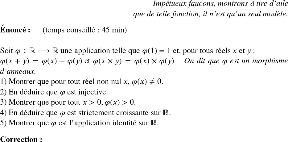   \LARGE  \begin{flushright} \textit{Impétueux faucons, montrons à tire d'aile\\ que de telle fonction, il n'est qu'un seul modèle.} \end{flushright}  \textbf{Énoncé:}~~~~~~(temps conseillé : 45 min)\\  Soit $\varphi : \mathbb{R} \longrightarrow \mathbb{R}$ une application telle que $\varphi(1) = 1$ et, pour tous réels $x$ et $y$ :\\ $\varphi(x+y) = \varphi(x) + \varphi(y)$ et $\varphi(x\times y) = \varphi(x) \times \varphi(y)$~~~~\textit{On dit que $\varphi$ est un morphisme d'anneaux.}  1) Montrer que pour tout réel non nul $x$, $\varphi(x) \neq 0$.  2) En déduire que $\varphi$ est injective.  3) Montrer que pour tout $x > 0, \varphi(x) > 0$.  4) En déduire que $\varphi$ est strictement croissante sur $\mathbb{R}$.  5) Montrer que $\varphi$ est l'application identité sur $\mathbb{R}$.\\  \textbf{Correction:}\\ 