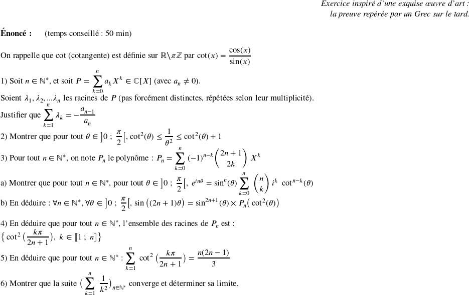   \begin{flushright} \textit{Exercice inspiré d'une exquise œuvre d'art :\\ la preuve repérée par un Grec sur le tard.} \end{flushright}  \textbf{Énoncé:}~~~~~~(temps conseillé : 50 min)\hfill\textit{}\\  On rappelle que cot (cotangente) est définie sur $\mathbb{R}\backslash\pi\mathbb{Z}$ par $\cot(x) =\dfrac{\cos(x)}{\sin(x)}$\\  1) Soit $n \in \mathbb{N}^*$, et soit $P = \displaystyle\sum_{k = 0}^n a_k X^k \in \mathbb{C}[X]$~(avec $a_n \neq 0$).\\ Soient $\lambda_1, \lambda_2,...\lambda_n$ les racines de $P$ (pas forcément distinctes, répétées selon leur multiplicité).\\ Justifier que $\displaystyle\sum_{k=1}^n \lambda_k = - \dfrac{a_{n-1}}{a_n}$  2) Montrer que pour tout $\theta \in \big]0~;~\dfrac{\pi}{2}\big[$,~$\cot^2(\theta) \leq \dfrac{1}{\theta^2} \leq \cot^2(\theta) + 1$  3) Pour tout $n \in \mathbb{N}^*$,~on note $P_n$ le polynôme : $P_n = \displaystyle\sum_{k=0}^n~(-1)^{n-k} \binom{2n+1}{2k}~X^k$\\ a) Montrer que pour tout $n \in \mathbb{N}^*$,~pour tout $\theta \in \big]0~;~\dfrac{\pi}{2}\big[,~e^{in\theta} = \sin^n(\theta)\displaystyle\sum_{k=0}^n~\binom{n}{k}~i^k~\cot^{n-k}(\theta)$\\ b) En déduire : $\forall n \in \mathbb{N}^*$,~$\forall \theta \in \big]0~;~\dfrac{\pi}{2}\big[$, $\sin\big((2n+1)\theta\big) = \sin^{2n+1}(\theta)\times P_n\big(\cot^2(\theta)\big)$\\  4) En déduire que pour tout $n \in \mathbb{N}^*$,~l'ensemble des racines de $P_n$ est :\\ $\big\lbrace \cot^2\big(\dfrac{k\pi}{2n+1}\big),~k \in \llbracket 1~;~n \rrbracket\big\rbrace$  5) En déduire que pour tout $n \in \mathbb{N}^*$ : $\displaystyle\sum_{k=1}^n~\cot^2\big(\dfrac{k\pi}{2n+1}\big) = \dfrac{n(2n-1)}{3}$  6) Montrer que la suite $\big(\displaystyle\sum_{k=1}^n~\dfrac{1}{k^2}\big)_{n \in\mathbb{N}^*}$ converge et déterminer sa limite.\\  