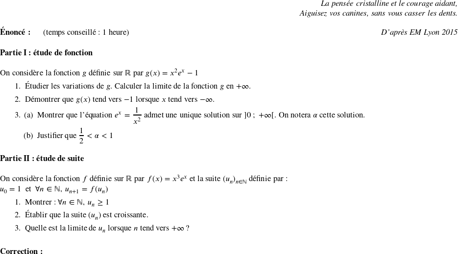   \begin{flushright} \textit{La pensée cristalline et le courage aidant,\\ Aiguisez vos canines, sans vous casser les dents.} \end{flushright}  \textbf{Énoncé:}~~~~~~(temps conseillé : 1 heure)\hfill \textit{D'après EM Lyon 2015}\\  \textbf{Partie I : étude de fonction}\\  On considère la fonction $g$ définie sur $\mathbb{R}$ par $g(x) = x^2 e^x - 1$ \begin{enumerate} \item Étudier les variations de $g$. Calculer la limite de la fonction $g$ en $+\infty$. \item Démontrer que $g(x)$ tend vers $-1$ lorsque $x$ tend vers $-\infty$. \item \begin{enumerate} \item Montrer que l'équation $e^x = \dfrac{1}{x^2}$ admet une unique solution sur $]0~;~+\infty[$. On notera $\alpha$ cette solution. \item Justifier que $\dfrac{1}{2} < \alpha < 1$\\ \end{enumerate} \end{enumerate}  \textbf{Partie II : étude de suite}\\  On considère la fonction $f$ définie sur $\mathbb{R}$ par $f(x) = x^3e^x$ et la suite $(u_n)_{n\in \mathbb{N}}$ définie par :\\ $u_0 = 1$~~et~~$\forall n \in \mathbb{N},~u_{n+1} = f(u_n)$ \begin{enumerate} \item Montrer : $\forall n \in \mathbb{N},~u_n \geq 1$ \item Établir que la suite $(u_n)$ est croissante. \item Quelle est la limite de $u_n$ lorsque $n$ tend vers $+\infty$ ?\\ \end{enumerate}  \textbf{Correction:}\\  