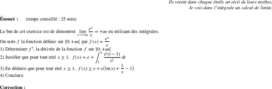   \begin{flushright} \textit{Ils voient dans chaque étoile un récit de leurs mythes,\\ Je vois dans l'intégrale un calcul de limite.} \end{flushright}  \textbf{Énoncé:}~~~~~~(temps conseillé : 25 min)\\  Le but de cet exercice est de démontrer $\underset{x\rightarrow + \infty}{\lim} \dfrac{e^x}{x} = + \infty$ en utilisant des intégrales.  On note $f$ la fonction définie sur $]0;+\infty[$ par $f(x) = \dfrac{e^x}{x}$  1) Déterminer $f'$, la dérivée de la fonction $f$ sur $]0;+\infty[$  2) Justifier que pour tout réel $x \geq 1$,~~$f(x) = e + \displaystyle\int_1^x \dfrac{e^t(t-1)}{t^2}~\text{d}t$  3) En déduire que pour tout réel $x \geq 1$,~~$f(x) \geq e + e\big(\text{ln}(x) + \dfrac{1}{x} - 1\big)$  4) Conclure.\\  \textbf{Correction:}\\  