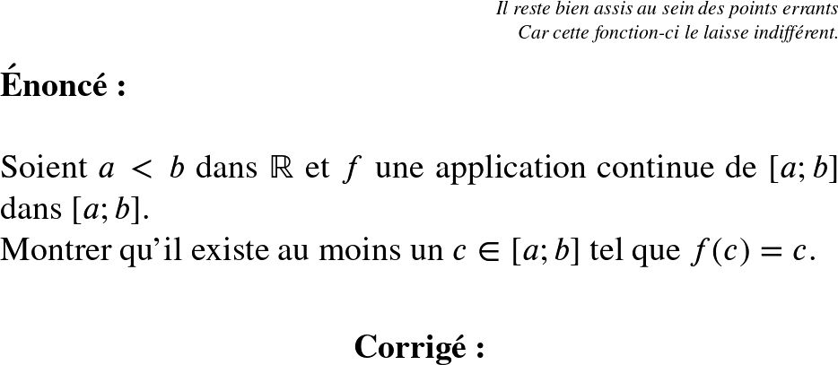   \Large  \begin{flushright} \textit{Il reste bien assis au sein des points errants\\ Car cette fonction-ci le laisse indifférent.} \end{flushright}  \Huge  \textbf{\'Enonc\'e:}\\  Soient $a < b$ dans $\mathbb{R}$ et $f$ une application continue de $[a;b]$ dans $[a;b]$.  Montrer qu'il existe au moins un $c \in [a;b]$ tel que $f(c) = c$.\\  \center{\textbf{Corrig\'e:}}\\ 