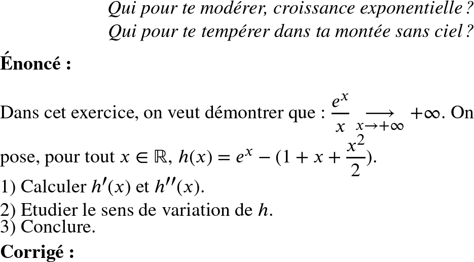   \Huge  \begin{flushright} \textit{Qui pour te modérer, croissance exponentielle ?\\ Qui pour te tempérer dans ta montée sans ciel ?} \end{flushright}  \textbf{\'Enonc\'e:}\\  Dans cet exercice, on veut d\'emontrer que : $\dfrac{e^x}{x}\underset{x \to +\infty}{\longrightarrow}+\infty$. On pose, pour tout $x \in \mathbb{R}$, $h(x)= e^x-(1+x+\dfrac{x^2}{2})$.  1) Calculer $h'(x)$ et $h''(x)$.  2) Etudier le sens de variation de $h$.  3) Conclure.\\ ~~\\ \textbf{Corrig\'e:}\\ 