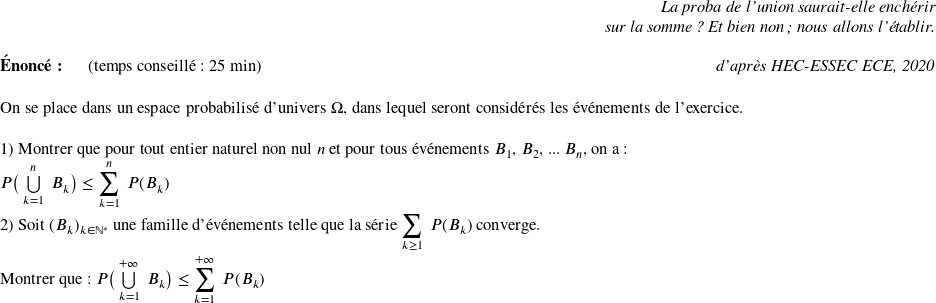   \begin{flushright} \textit{La proba de l'union saurait-elle enchérir\\ sur la somme ? Et bien non; nous allons l'établir.} \end{flushright}  \textbf{Énoncé:}~~~~~~(temps conseillé : 25 min)\hfill\textit{d'après HEC-ESSEC ECE, 2020}\\  On se place dans un espace probabilisé d'univers $\Omega$, dans lequel seront considérés les événements de l'exercice.\\  1) Montrer que pour tout entier naturel non nul $n$ et pour tous événements $B_1$, $B_2$, ... $B_n$, on a :\\ $P\big(\bigcup\limits_{k=1}^{n}~B_k\big) \leq \displaystyle\sum_{k=1}^n~P(B_k)$\\  2) Soit $(B_k)_{k \in \mathbb{N}^*}$ une famille d'événements telle que la série $\displaystyle\sum_{k \geq 1}~P(B_k)$ converge.\\ ~~\\ Montrer que : $P\big(\bigcup\limits_{k=1}^{+\infty}~B_k\big) \leq \displaystyle\sum_{k = 1}^{+\infty}~P(B_k)$  
