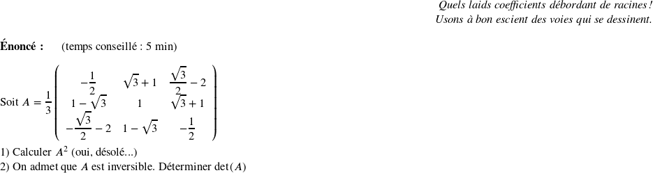   \begin{flushright} \textit{Quels laids coefficients débordant de racines !\\ Usons à bon escient des voies qui se dessinent.} \end{flushright}  \textbf{Énoncé:}~~~~~~(temps conseillé : 5 min)\\  Soit $A = \dfrac{1}{3}\left( \begin{array}{ccc} -\dfrac{1}{2}~&\sqrt{3} + 1 & \dfrac{\sqrt{3}}{2} - 2\\ 1-\sqrt{3}~&1& \sqrt{3} + 1\\ -\dfrac{\sqrt{3}}{2}-2~&1-\sqrt{3}& -\dfrac{1}{2}\\ \end{array} \right)$\\  1) Calculer $A^2$ (oui, désolé...)  2) On admet que $A$ est inversible. Déterminer $\det(A)$\\  