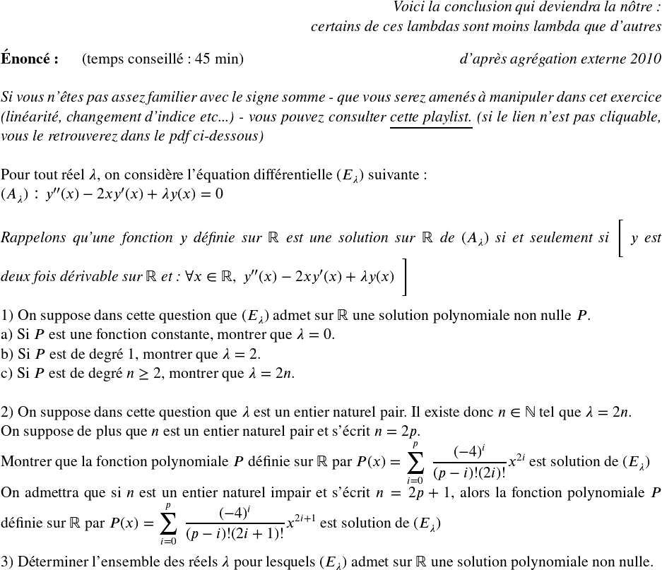   \Large  \begin{flushright} \textit{Voici la conclusion qui deviendra la nôtre :\\ certains de ces lambdas sont moins lambda que d'autres} \end{flushright}  \textbf{Énoncé:}~~~~~~(temps conseillé : 45 min)\hfill\textit{d'après agrégation externe 2010}\\  \textit{Si vous n'êtes pas assez familier avec le signe somme - que vous serez amenés à manipuler dans cet exercice (linéarité, changement d'indice etc...) - vous pouvez consulter \href{https://youtube.com/playlist?list=PL_eyvOh5VoylWB8rZSEH2JVEb-JiTGVzR}{\underline{cette playlist.}} (si le lien n'est pas cliquable, vous le retrouverez dans le pdf ci-dessous)}\\  Pour tout réel $\lambda$, on considère l'équation différentielle $(E_\lambda)$ suivante :\\ $(A_\lambda) : y''(x) - 2xy'(x) + \lambda y(x) = 0$\\ ~~\\ \textit{Rappelons qu'une fonction $y$ définie sur $\mathbb{R}$ est une solution sur $\mathbb{R}$ de $(A_\lambda)$ si et seulement si \bigg[ $y$ est deux fois dérivable sur $\mathbb{R}$ et : $\forall x \in \mathbb{R},~y''(x) - 2xy'(x) + \lambda y(x)$~~\bigg]}\\  1) On suppose dans cette question que $(E_\lambda)$ admet sur $\mathbb{R}$ une solution polynomiale non nulle $P$.\\ a) Si $P$ est une fonction constante, montrer que $\lambda = 0$.\\ b) Si $P$ est de degré $1$, montrer que $\lambda = 2$.\\ c) Si $P$ est de degré $n \geq 2$, montrer que $\lambda = 2n$.\\  2) On suppose dans cette question que $\lambda$ est un entier naturel pair. Il existe donc $n \in \mathbb{N}$ tel que $\lambda = 2n$.\\ On suppose de plus que $n$ est un entier naturel pair et s'écrit $n = 2p$.\\ Montrer que la fonction polynomiale $P$ définie sur $\mathbb{R}$ par $P(x) = \displaystyle\sum_{i=0}^p~\dfrac{(-4)^i}{(p-i)! (2i)!}x^{2i}$ est solution de $(E_\lambda)$\\ On admettra que si $n$ est un entier naturel impair et s'écrit $n = 2p+1$, alors la fonction polynomiale $P$ définie sur $\mathbb{R}$ par $P(x) = \displaystyle\sum_{i=0}^p~\dfrac{(-4)^i}{(p-i)! (2i+1)!}x^{2i+1}$ est solution de $(E_\lambda)$\\  3) Déterminer l'ensemble des réels $\lambda$ pour lesquels $(E_\lambda)$ admet sur $\mathbb{R}$ une solution polynomiale non nulle.\\  