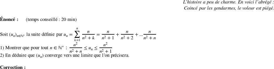   \begin{flushright} \textit{L'histoire a peu de charme. En voici l'abrégé :\\ Coincé par les gendarmes, le voleur est piégé.\\} \end{flushright}  \textbf{Énoncé:}~~~~~~(temps conseillé : 20 min)\\  Soit $(u_n)_{n\in \mathbb{N}^*}$ la suite définie par $u_n=\mathlarger\sum_{k=1}^n~\dfrac{n}{n^2+k}=\dfrac{n}{n^2+1}+\dfrac{n}{n^2+2}+...\dfrac{n}{n^2+n}$  1) Montrer que pour tout $n \in \mathbb{N}^* : \dfrac{n^2}{n^2+n} \leq u_n \leq \dfrac{n^2}{n^2+1}$  2) En déduire que $(u_n)$ converge vers une limite que l'on précisera.\\  \textbf{Correction:}\\  