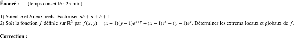   \textbf{Énoncé:}~~~~~~(temps conseillé : 25 min)\hfill\textit{}\\  1) Soient $a$ et $b$ deux réels. Factoriser $ab + a + b + 1$  2) Soit la fonction $f$ définie sur $\mathbb{R}^2$ par $f(x,y) = (x-1)(y-1)e^{x+y} + (x-1)e^x + (y-1)e^y$. Déterminer les extrema locaux et globaux de $f$.\\  \textbf{Correction:}\\  