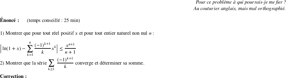   \begin{flushright} \textit{Pour ce problème à qui pourrais-je me fier ?\\ Au couturier anglais, mais mal orthographié.} \end{flushright}  \textbf{Énoncé:}~~~~~~(temps conseillé : 25 min)\hfill\textit{}\\  1) Montrer que pour tout réel positif $x$ et pour tout entier naturel non nul $n$ :\\  $\big|\ln(1+x) - \displaystyle\sum_{k=1}^n \dfrac{(-1)^{k+1}}{k}x^k\big| \leq \dfrac{x^{n+1}}{n+1}$\\  2) Montrer que la série $\displaystyle\sum_{k\geq 1}~\dfrac{(-1)^{k+1}}{k}$ converge et déterminer sa somme.\\  \textbf{Correction:}\\  