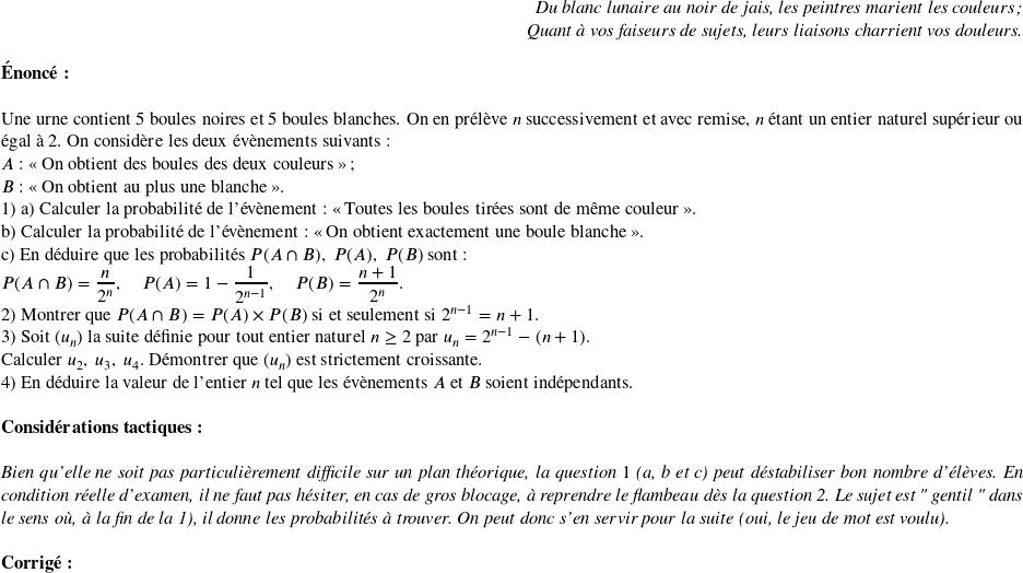   \begin{flushright} \textit{Du blanc lunaire au noir de jais, les peintres marient les couleurs;\\ Quant à vos faiseurs de sujets, leurs liaisons charrient vos douleurs.} \end{flushright}  \textbf{Énoncé:}\\  Une urne contient $5$ boules noires et $5$ boules blanches. On en prélève $n$ successivement et avec remise, $n$ étant un entier naturel supérieur ou égal à $2$. On considère les deux évènements suivants :  $A$ : \og On obtient des boules des deux couleurs \fg{} ;  $B$ : \og On obtient au plus une blanche \fg.  1) a) Calculer la probabilité de l'évènement : \og Toutes les boules tirées sont de même couleur \fg{}.\\ b) Calculer la probabilité de l'évènement : \og On obtient exactement une boule blanche \fg{}.\\ c) En déduire que les probabilités $P(A \cap B),~ P(A),~ P(B)$ sont :  $P(A \cap B) = \dfrac{n}{2^n},\quad P(A) = 1 - \dfrac{1}{2^{n-1}},\quad P(B) = \dfrac{n+1}{ 2^n}.$  2) Montrer que $P(A \cap B) = P(A) \times P(B)$ si et seulement si $2^{n-1} = n + 1$.  3) Soit $(u_n)$ la suite définie pour tout entier naturel $n \geq 2$ par $u_n = 2^{n-1} - (n + 1).$\\ Calculer $u_2,~ u_3,~ u_4$. Démontrer que $(u_n)$ est strictement croissante.  4) En déduire la valeur de l'entier $n$ tel que les évènements $A$ et $B$ soient indépendants.\\  \textbf{Considérations tactiques:}\\  \textit{Bien qu'elle ne soit pas particulièrement difficile sur un plan théorique, la question $1$ (a, b et c) peut déstabiliser bon nombre d'élèves. En condition réelle d'examen, il ne faut pas hésiter, en cas de gros blocage, à reprendre le flambeau dès la question 2. Le sujet est " gentil " dans le sens où, à la fin de la 1), il donne les probabilités à trouver. On peut donc s'en servir pour la suite (oui, le jeu de mot est voulu).}\\  \textbf{Corrig\'e:}\\ 