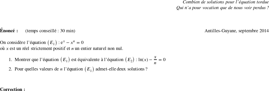   \begin{flushright} \textit{Combien de solutions pour l'équation tordue\\ Qui n'a pour vocation que de nous voir perdus ?} \end{flushright} ~~\\  \textbf{Énoncé:}~~~~~~(temps conseillé : 30 min) \hfill Antilles-Guyane, septembre 2014\\  On considère l'équation $\left(E_{1}\right)$ : $\text{e}^x - x^n = 0$  où $x$ est un réel strictement positif et $n$ un entier naturel non nul.  \medskip  \begin{enumerate} \item Montrer que l'équation $\left(E_{1}\right)$ est équivalente à l'équation $\left(E_{2}\right)$ : $\ln (x) - \dfrac{x}{n} = 0$ \item Pour quelles valeurs de $n$ l'équation $\left(E_{1}\right)$ admet-elle deux solutions ? \end{enumerate} ~~\\  \textbf{Correction:}\\  
