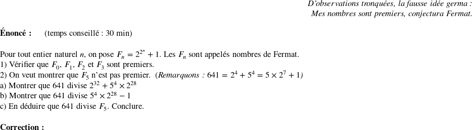   \begin{flushright} \textit{D'observations tronquées, la fausse idée germa :\\ Mes nombres sont premiers, conjectura Fermat.} \end{flushright}  \textbf{Énoncé:}~~~~~~(temps conseillé : 30 min)\\  Pour tout entier naturel $n$, on pose $F_n = 2^{2^n} + 1$. Les $F_n$ sont appelés nombres de Fermat.  1) Vérifier que $F_0$, $F_1$, $F_2$ et $F_3$ sont premiers.  2) On veut montrer que $F_5$ n'est pas premier.~~(\textit{Remarquons : $641 = 2^4 +5^4 = 5\times 2^7 + 1$)}\\ a) Montrer que $641$ divise $2^{32} + 5^4 \times 2^{28}$\\ b) Montrer que $641$ divise $5^4 \times 2^{28} - 1$\\ c) En déduire que $641$ divise $F_5$. Conclure.\\  \textbf{Correction:}\\  
