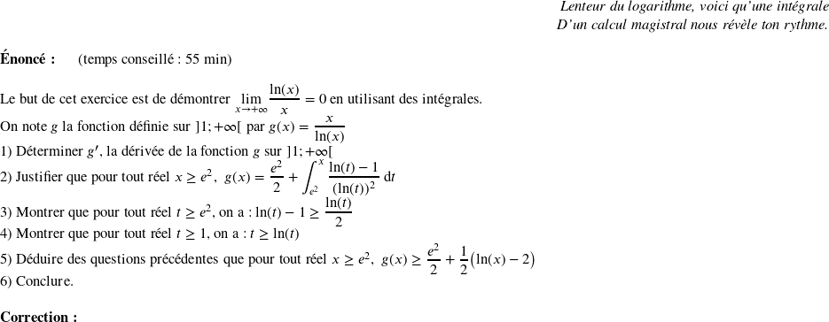   \begin{flushright} \textit{Lenteur du logarithme, voici qu'une intégrale\\ D'un calcul magistral nous révèle ton rythme.} \end{flushright}  \textbf{Énoncé:}~~~~~~(temps conseillé : 55 min)\\  Le but de cet exercice est de démontrer $\underset{x\rightarrow + \infty}{\lim} \dfrac{\text{ln}(x)}{x} = 0$ en utilisant des intégrales.  On note $g$ la fonction définie sur $]1;+\infty[$ par $g(x) = \dfrac{x}{\text{ln}(x)}$  1) Déterminer $g'$, la dérivée de la fonction $g$ sur $]1;+\infty[$  2) Justifier que pour tout réel $x \geq e^2$,~~$g(x) = \dfrac{e^2}{2} +\displaystyle\int_{e^2}^x \dfrac{\text{ln}(t) - 1}{(\text{ln}(t))^2}~\text{d}t$  3) Montrer que pour tout réel $t \geq e^2$, on a : $\text{ln}(t) - 1 \geq \dfrac{\text{ln}(t)}{2}$  4) Montrer que pour tout réel $t \geq 1$, on a : $t \geq \text{ln}(t)$  5) Déduire des questions précédentes que pour tout réel $x \geq e^2$,~~$g(x) \geq \dfrac{e^2}{2} + \dfrac{1}{2}\big(\text{ln}(x) - 2\big)$  6) Conclure.\\  \textbf{Correction:}  