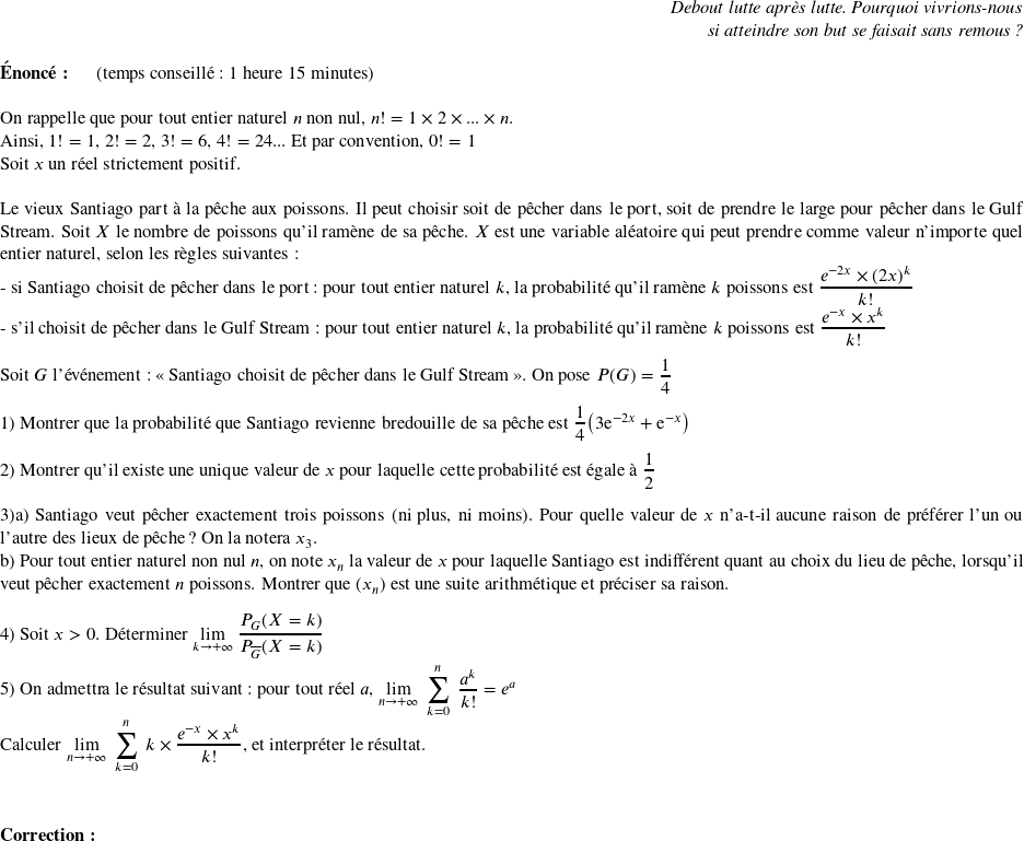   \begin{flushright} \textit{Debout lutte après lutte. Pourquoi vivrions-nous\\ si atteindre son but se faisait sans remous ?}\\ \end{flushright}  \textbf{Énoncé:}~~~~~~(temps conseillé : 1 heure 15 minutes)\hfill\textit{}\\  On rappelle que pour tout entier naturel $n$ non nul, $n ! = 1 \times 2 \times ... \times n$.\\ Ainsi, $1! = 1$, $2! = 2$, $3! = 6$, $4! = 24$... Et par convention, $0! = 1$  Soit $x$ un réel strictement positif.\\  Le vieux Santiago part à la pêche aux poissons. Il peut choisir soit de pêcher dans le port, soit de prendre le large pour pêcher dans le Gulf Stream. Soit $X$ le nombre de poissons qu'il ramène de sa pêche. $X$ est une variable aléatoire qui peut prendre comme valeur n'importe quel entier naturel, selon les règles suivantes :  - si Santiago choisit de pêcher dans le port : pour tout entier naturel $k$, la probabilité qu'il ramène $k$ poissons est $\dfrac{e^{-2x}\times (2x)^k}{k!}$  - s'il choisit de pêcher dans le Gulf Stream : pour tout entier naturel $k$, la probabilité qu'il ramène $k$ poissons est $\dfrac{e^{-x}\times x^k}{k!}$\\ ~~\\ Soit $G$ l'événement : \og Santiago choisit de pêcher dans le Gulf Stream \fg. On pose $P(G) = \dfrac{1}{4}$\\  1) Montrer que la probabilité que Santiago revienne bredouille de sa pêche est $\dfrac{1}{4}\big(3\text{e}^{-2x} + \text{e}^{-x}\big)$\\  2) Montrer qu'il existe une unique valeur de $x$ pour laquelle cette probabilité est égale à $\dfrac{1}{2}$\\  3)a) Santiago veut pêcher exactement trois poissons (ni plus, ni moins). Pour quelle valeur de $x$ n'a-t-il aucune raison de préférer l'un ou l'autre des lieux de pêche ? On la notera $x_3$.  b) Pour tout entier naturel non nul $n$, on note $x_n$ la valeur de $x$ pour laquelle Santiago est indifférent quant au choix du lieu de pêche, lorsqu'il veut pêcher exactement $n$ poissons. Montrer que $(x_n)$ est une suite arithmétique et préciser sa raison.\\  4) Soit $x > 0$.~Déterminer $\underset{k\rightarrow +\infty}{\lim}~\dfrac{P_G(X=k)}{P_{\overline{G}}(X=k)}$\\  5) On admettra le résultat suivant : pour tout réel $a$,~$\underset{n\rightarrow +\infty}{\lim}~\displaystyle\sum_{k=0}^n~\dfrac{a^k}{k!} = e^a$\\ Calculer $\underset{n\rightarrow +\infty}{\lim}~\displaystyle\sum_{k=0}^n~k\times \dfrac{e^{-x}\times x^k}{k!}$, et interpréter le résultat.\\  ~~\\  \textbf{Correction:}\\  