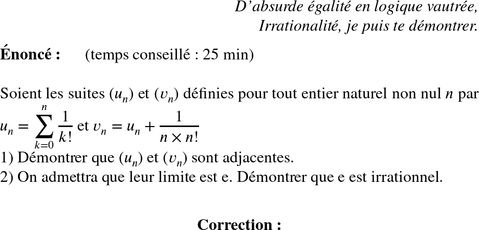   \huge  \begin{flushright} \textit{D'absurde égalité en logique vautrée,\\ Irrationalité, je puis te démontrer.} \end{flushright}  \textbf{Énoncé:}~~~~~~(temps conseillé : 25 min)\\  Soient les suites $(u_n)$ et $(v_n)$ définies pour tout entier naturel non nul $n$ par $u_n = \displaystyle\sum_{k=0}^n\dfrac{1}{k!}$ et $v_n = u_n + \dfrac{1}{n\times n !}$  1) Démontrer que $(u_n)$ et $(v_n)$ sont adjacentes.  2) On admettra que leur limite est e. Démontrer que e est irrationnel.\\  \center{\textbf{Correction:}}  