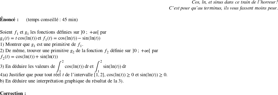   \begin{flushright} \textit{Cos, ln, et sinus dans ce train de l'horreur !\\ C'est pour qu'au terminus, ils vous fassent moins peur.} \end{flushright}  \textbf{Énoncé:}~~~~~~(temps conseillé : 45 min)\\  Soient $f_1$ et $g_1$ les fonctions définies sur $]0~;~+\infty[$ par\\ $g_1(t) = t\cos(\text{ln}(t))$ et $f_1(t) = \cos(\text{ln}(t)) - \sin(\text{ln}(t))$  1) Montrer que $g_1$ est une primitive de $f_1$.  2) De même, trouver une primitive $g_2$ de la fonction $f_2$ définie sur $]0~;~+\infty[$ par\\ $f_2(t) = \cos(\text{ln}(t)) + \sin(\text{ln}(t))$  3) En déduire les valeurs de $\displaystyle\int_{1}^2\cos(\text{ln}(t))~\text{d}t$ et $\displaystyle\int_{1}^2\sin(\text{ln}(t))~\text{d}t$  4)a) Justifier que pour tout réel $t$ de l'intervalle $[1,2]$,~$\cos(\text{ln}(t)) \geq 0$~et~$\sin(\text{ln}(t)) \geq 0$.\\ b) En déduire une interprétation graphique du résultat de la 3).\\  \textbf{Correction:}\\  