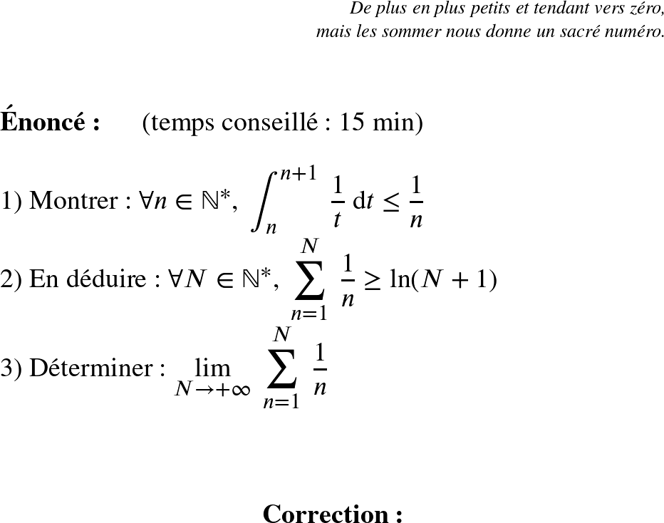   \LARGE  \begin{flushright} \textit{De plus en plus petits et tendant vers zéro,\\ mais les sommer nous donne un sacré numéro.\\} \end{flushright} ~~\\  \Huge  \textbf{Énoncé:}~~~~~~(temps conseillé : 15 min)\\  1) Montrer : $\forall n \in \mathbb{N}^*,~\displaystyle\int_n^{n+1}~\dfrac{1}{t}~\text{d}t \leq \dfrac{1}{n}$  2) En déduire : $\forall N \in \mathbb{N}^*,~\displaystyle\sum_{n=1}^N~\dfrac{1}{n} \geq \ln(N+1)$  3) Déterminer : $\underset{N\rightarrow +\infty}{\lim}~\displaystyle\sum_{n=1}^N~\dfrac{1}{n}$\\  ~~\\  \center{\textbf{Correction:}}\\  