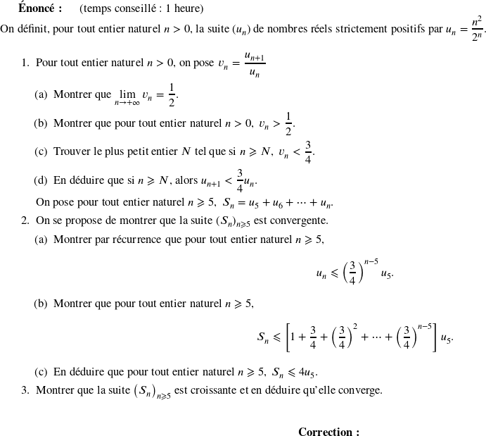  \textbf{Énoncé:}~~~~~~(temps conseillé : 1 heure)\\ On définit, pour tout entier naturel $n > 0$, la suite $(u_n)$ de nombres réels strictement positifs par $u_n = \dfrac{n^2}{2^n}$. \medskip \begin{enumerate} \item Pour tout entier naturel $n > 0$, on pose $v_n = \dfrac{u_{n+1}}{u_n}$ \begin{enumerate} \item Montrer que $\displaystyle\lim_{n \to + \infty} v_n = \dfrac{1}{2}$. \item Montrer que pour tout entier naturel $n > 0,\: v_n > \dfrac{1}{2}$. \item Trouver le plus petit entier $N$ tel que si $n \geqslant N,~v_n < \dfrac{3}{4}$. \item En déduire que si $n \geqslant N$, alors $u_{n+1} < \dfrac{3}{4}u_n$. \end{enumerate} On pose pour tout entier naturel $n \geqslant 5,~S_n = u_5 + u_6 + \cdots + u_n$. \item On se propose de montrer que la suite $(S_n)_{n\geqslant 5}$ est convergente. \begin{enumerate} \item Montrer par récurrence que pour tout entier naturel $n \geqslant 5,$ \[u_n \leqslant \left(\dfrac{3}{4}\right)^{n-5}u_5.\] \item Montrer que pour tout entier naturel $n \geqslant 5$, \[S_n \leqslant \left[1 + \dfrac{3}{4} + \left(\dfrac{3}{4}\right)^2 + \cdots + \left(\dfrac{3}{4}\right)^{n-5}\right]u_5.\] \item En déduire que pour tout entier naturel $n \geqslant 5,~S_n \leqslant 4u_5$. \end{enumerate} \item Montrer que la suite $\left(S_n\right)_{n\geqslant 5}$ est croissante et en déduire qu'elle converge.\\ \end{enumerate} \center{\textbf{Correction:}}\\ 