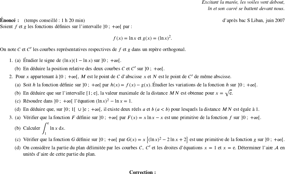  \begin{flushright} \textit{Excitant la marée, les voiles vent debout,\\ ln et son carré se battent devant nous.} \end{flushright} \textbf{Énoncé:}~~~~(temps conseillé : 1 h 20 min)\hfill d'après bac S Liban, juin 2007\\ Soient $f$ et $g$ les fonctions définies sur l'intervalle $]0~;~+\infty[$ par : \[f(x) = \ln x~ \text{et}~ g(x) = (\ln x)^2.\] On note $\mathcal{C}$ et $\mathcal{C}'$ les courbes représentatives respectives de $f$ et $g$ dans un repère orthogonal. \medskip \begin{enumerate} \item \begin{enumerate} \item Étudier le signe de $(\ln x)(1 - \ln x)$ sur $]0~;~+\infty[$. \item En déduire la position relative des deux courbes $\mathcal{C}$ et $\mathcal{C}'$ sur $]0~;~+\infty[$. \end{enumerate} \item Pour $x$ appartenant à $]0~;~+\infty[$, $M$ est le point de $\mathcal{C}$ d'abscisse $x$ et $N$ est le point de $\mathcal{C}'$ de même abscisse. \begin{enumerate} \item Soit $h$ la fonction définie sur $]0~;~+\infty[$ par $h(x) = f(x) - g(x)$. Étudier les variations de la fonction $h$ sur $]0~;~+\infty[$. \item En déduire que sur l'intervalle [1~;~e], la valeur maximale de la distance $MN$ est obtenue pour $x = \sqrt{\text{e}}$. \item Résoudre dans $]0~;~+\infty[$ l'équation $(\ln x)^2 - \ln x = 1$. \item En déduire que, sur ]0~;~1[\: $\cup~ ]\text{e}~;~+ \infty[$, il existe deux réels $a$ et $b$ ($a < b$) pour lesquels la distance $MN$ est égale à $1$. \end{enumerate} \item \begin{enumerate} \item Vérifier que la fonction $F$ définie sur $]0~;~+\infty[$ par $F(x) = x \ln x - x$ est une primitive de la fonction $f$ sur $]0~;~+\infty[$. \item Calculer $\displaystyle\int_{1}^{\text{e}} \ln x\: \text{d}x$. \item Vérifier que la fonction $G$ définie sur $]0~;~+\infty[$ par $G(x) = x \left[(\ln x)^2 - 2 \ln x +2\right]$ est une primitive de la fonction $g$ sur $]0~;~+\infty[$. \item On considère la partie du plan délimitée par les courbes $\mathcal{C},~\mathcal{C'}$ et les droites d'équations $x = 1$ et $x = \text{e}$. Déterminer l'aire $\mathcal{A}$ en unités d'aire de cette partie du plan.\\ \end{enumerate} \end{enumerate} \center{\textbf{Correction:}}\\ 