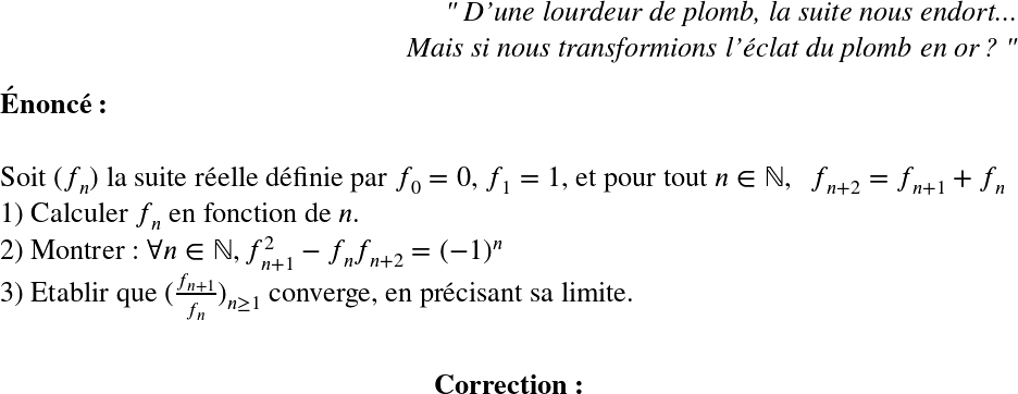   \LARGE  \begin{flushright} \textit{" D'une lourdeur de plomb, la suite nous endort...\\ Mais si nous transformions l'éclat du plomb en or ? "} \end{flushright}  \textbf{Énoncé :}\\  Soit $(f_n)$ la suite réelle définie par $f_0=0$, $f_1=1$, et pour tout $n \in \mathbb{N},~~ f_{n+2}=f_{n+1}+f_{n}$  1) Calculer $f_n$ en fonction de $n$.  2) Montrer : $\forall n \in \mathbb{N}, f_{n+1}^2-f_nf_{n+2}=(-1)^n$  3) Etablir que $(\frac{f_{n+1}}{f_n})_{n\geq1}$ converge, en précisant sa limite.\\  \center{\textbf{Correction :}}\\  